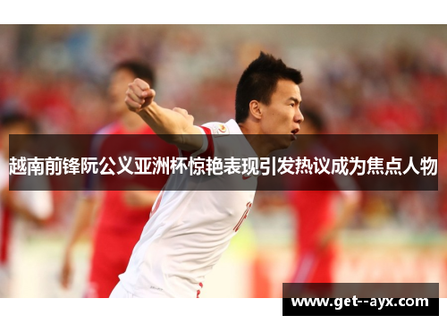 越南前锋阮公义亚洲杯惊艳表现引发热议成为焦点人物