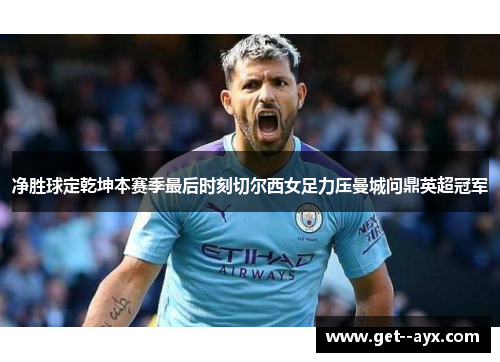 净胜球定乾坤本赛季最后时刻切尔西女足力压曼城问鼎英超冠军