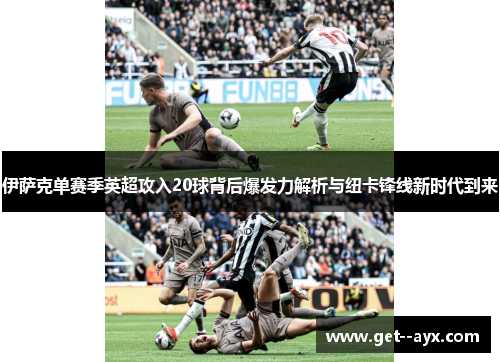 伊萨克单赛季英超攻入20球背后爆发力解析与纽卡锋线新时代到来