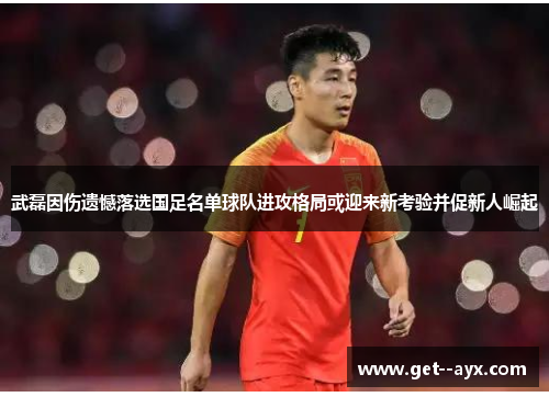 武磊因伤遗憾落选国足名单球队进攻格局或迎来新考验并促新人崛起