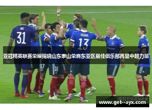 亚冠精英联赛荣耀揭晓山东泰山荣膺东亚区最佳俱乐部再显中超力量