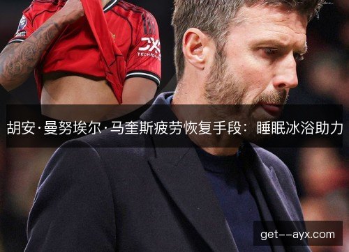 胡安·曼努埃尔·马奎斯疲劳恢复手段:睡眠冰浴助力 胡安·曼努埃尔·马奎斯疲劳恢复手段:睡眠冰浴助力